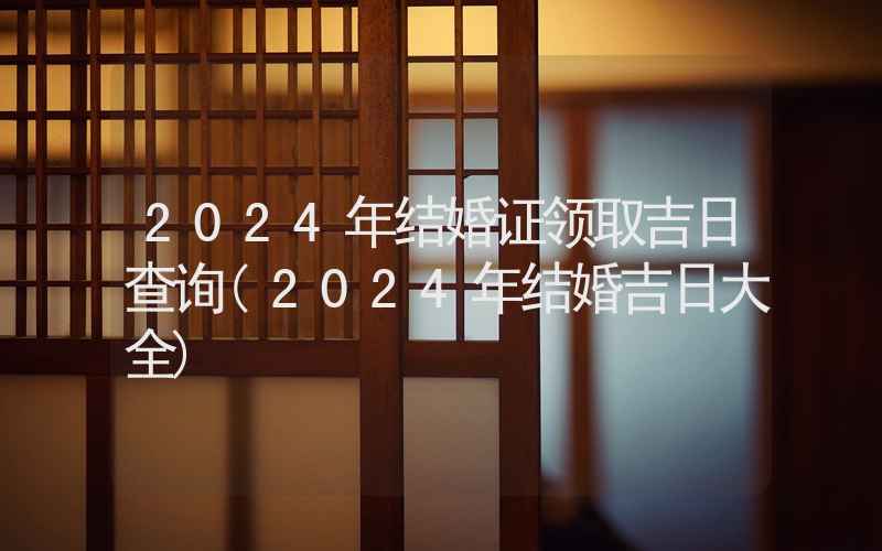 2024年结婚证领取吉日查询(2024年结婚吉日大全)