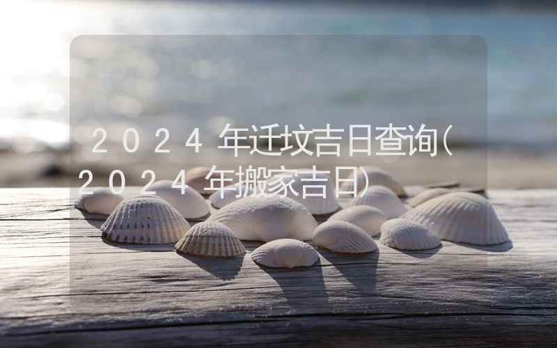 2024年迁坟吉日查询(2024年搬家吉日)