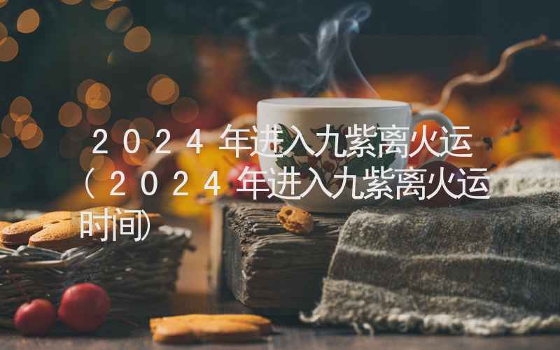 2024年进入九紫离火运(2024年进入九紫离火运时间)