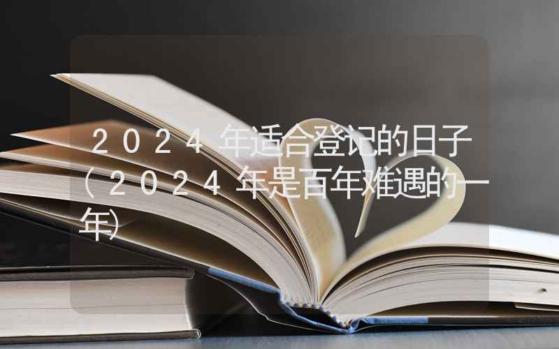 2024年适合登记的日子(2024年是百年难遇的一年)