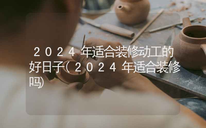 2024年适合装修动工的好日子(2024年适合装修吗)