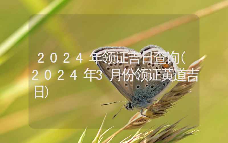 2024年领证吉日查询(2024年3月份领证黄道吉日)