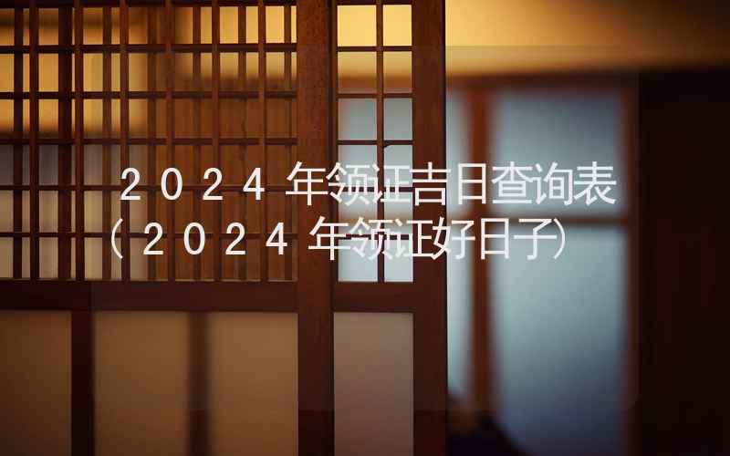 2024年领证吉日查询表(2024年领证好日子)