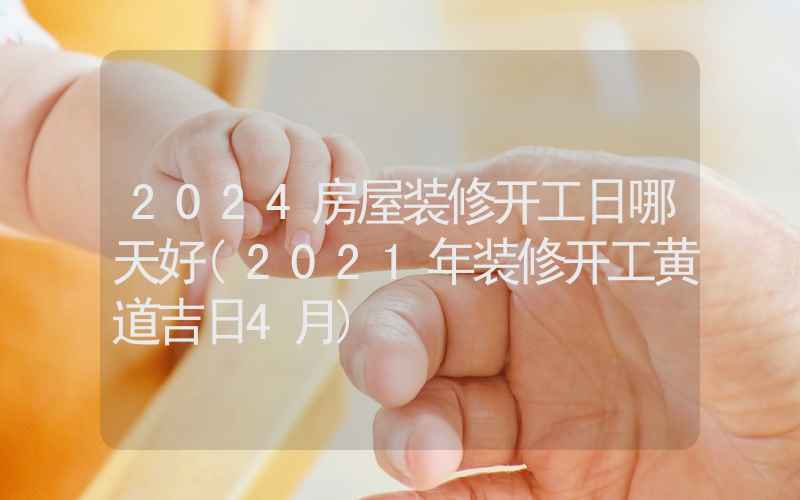 2024房屋装修开工日哪天好(2021年装修开工黄道吉日4月)