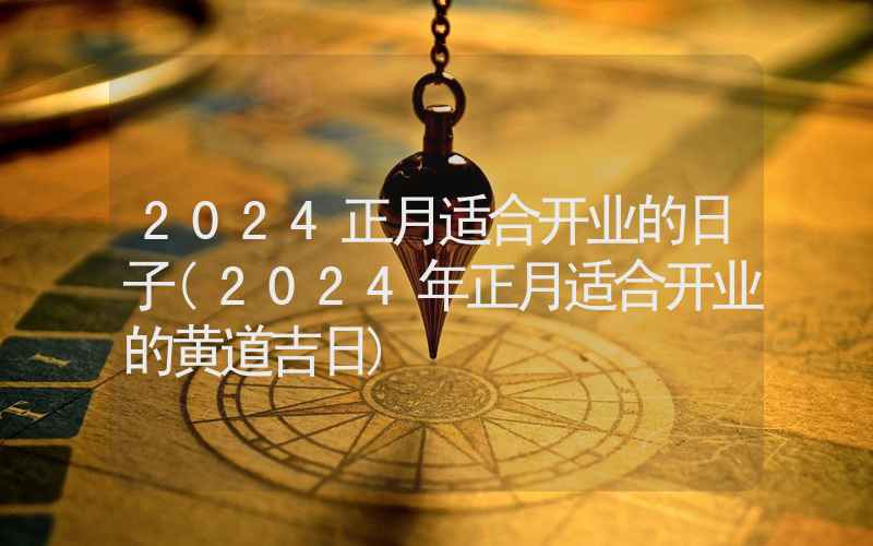 2024正月适合开业的日子(2024年正月适合开业的黄道吉日)