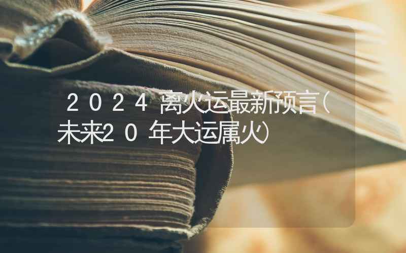 2024离火运最新预言(未来20年大运属火)