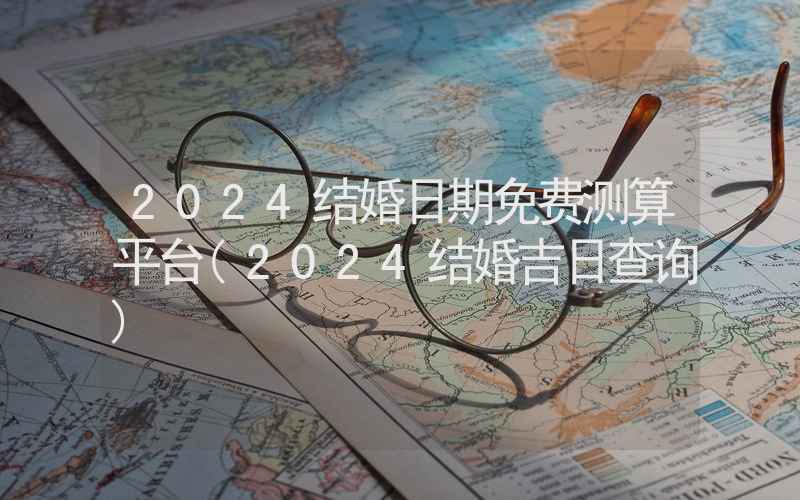 2024结婚日期免费测算平台(2024结婚吉日查询)