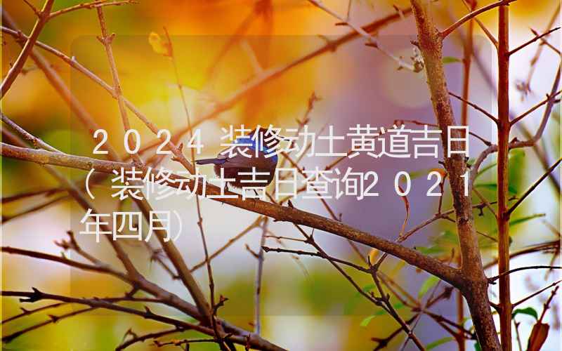 2024装修动土黄道吉日(装修动土吉日查询2021年四月)