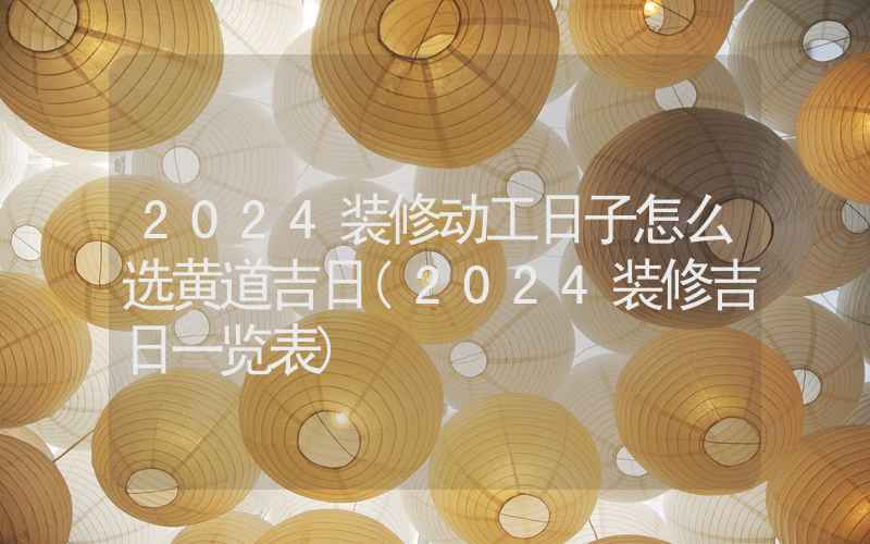 2024装修动工日子怎么选黄道吉日(2024装修吉日一览表)