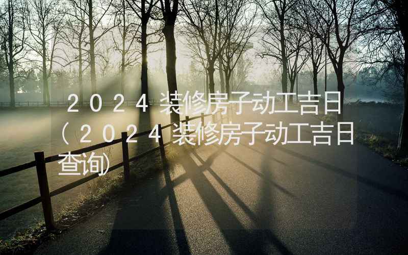 2024装修房子动工吉日(2024装修房子动工吉日查询)