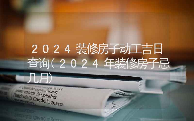 2024装修房子动工吉日查询(2024年装修房子忌几月)