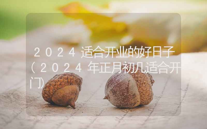 2024适合开业的好日子(2024年正月初几适合开门)