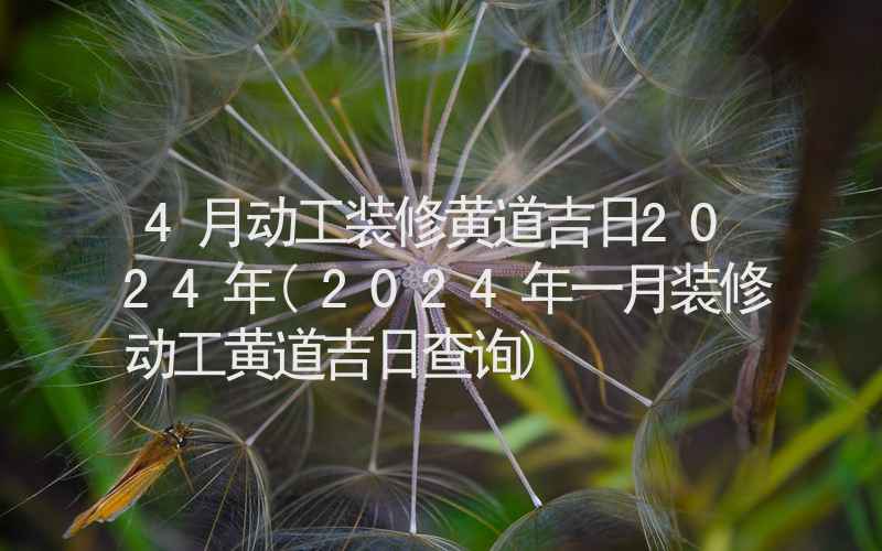 4月动工装修黄道吉日2024年(2024年一月装修动工黄道吉日查询)