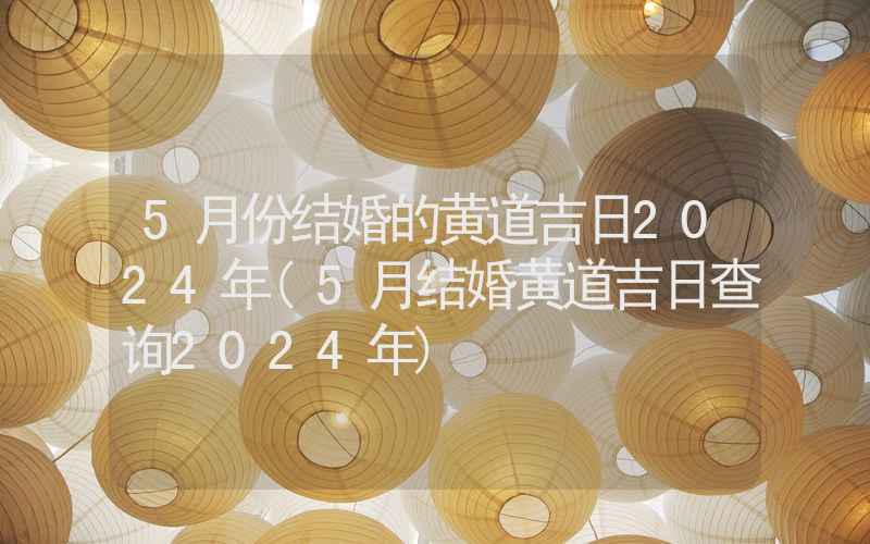 5月份结婚的黄道吉日2024年(5月结婚黄道吉日查询2024年)