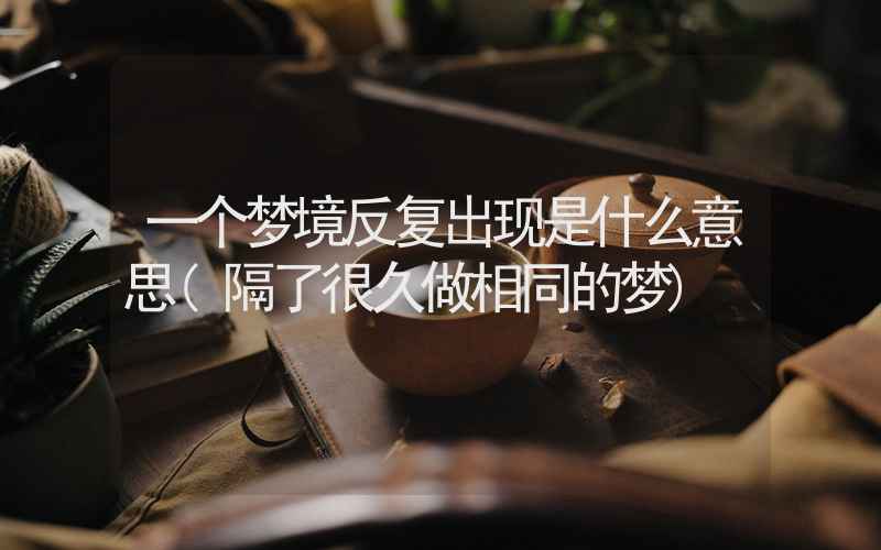 一个梦境反复出现是什么意思(隔了很久做相同的梦)