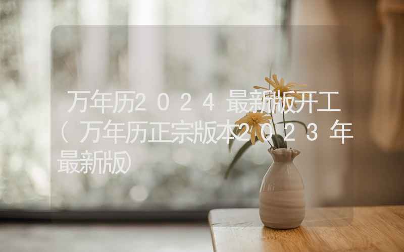 万年历2024最新版开工(万年历正宗版本2023年最新版)