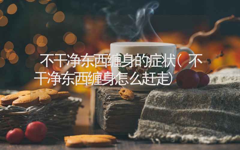 不干净东西缠身的症状(不干净东西缠身怎么赶走)