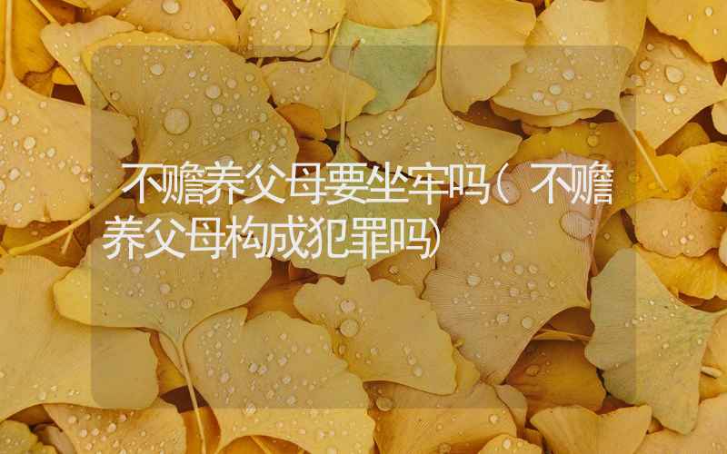 不赡养父母要坐牢吗(不赡养父母构成犯罪吗)