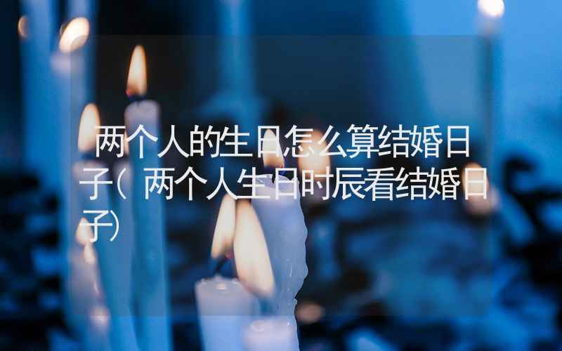 两个人的生日怎么算结婚日子(两个人生日时辰看结婚日子)