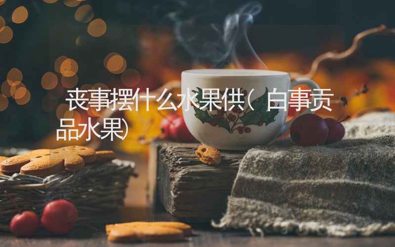 丧事摆什么水果供(白事贡品水果)