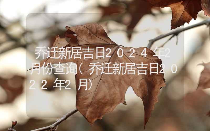 乔迁新居吉日2024年2月份查询(乔迁新居吉日2022年2月)