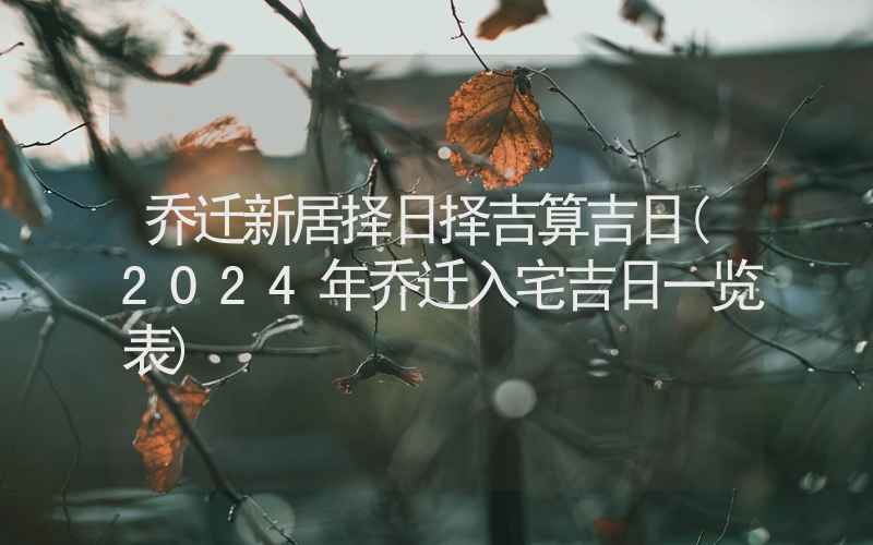 乔迁新居择日择吉算吉日(2024年乔迁入宅吉日一览表)