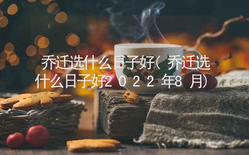 乔迁选什么日子好(乔迁选什么日子好2022年8月)