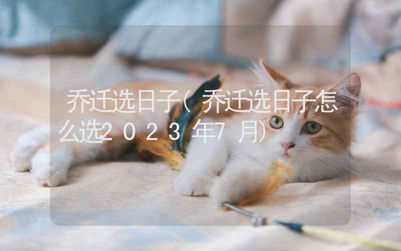 乔迁选日子(乔迁选日子怎么选2023年7月)