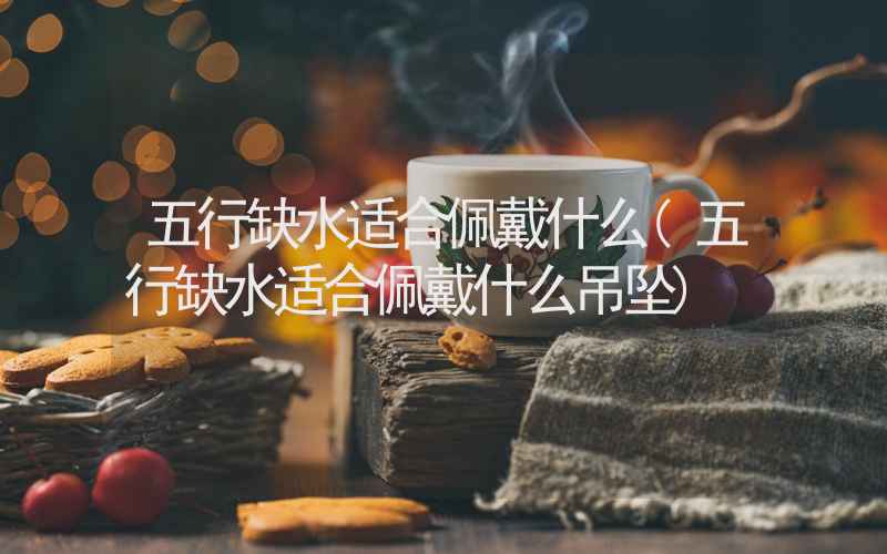 五行缺水适合佩戴什么(五行缺水适合佩戴什么吊坠)