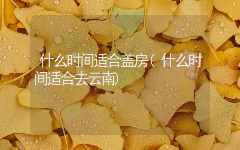 什么时间适合盖房(什么时间适合去云南)