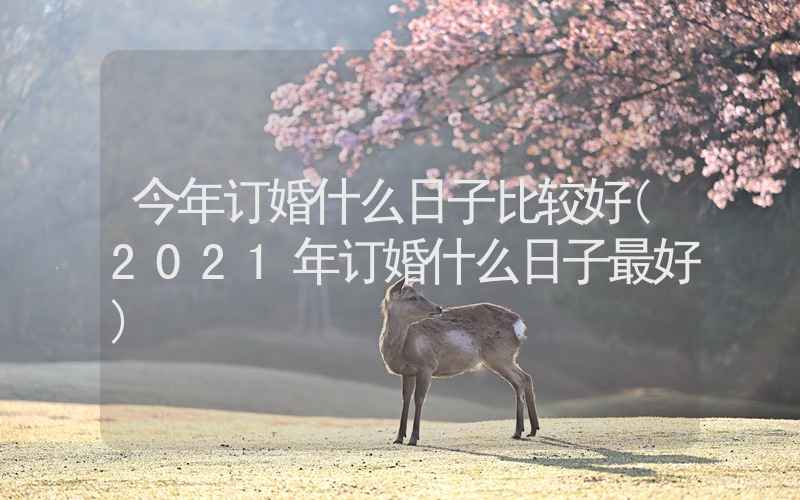 今年订婚什么日子比较好(2021年订婚什么日子最好)