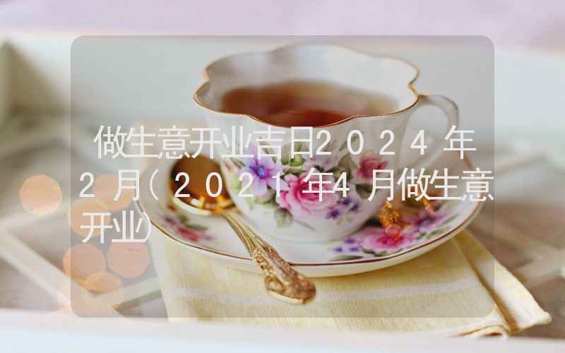 做生意开业吉日2024年2月(2021年4月做生意开业)