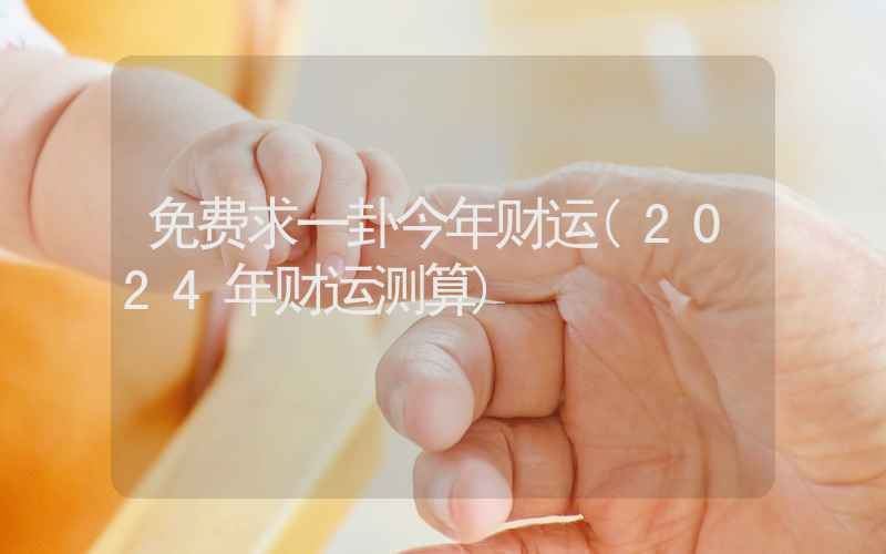 免费求一卦今年财运(2024年财运测算)