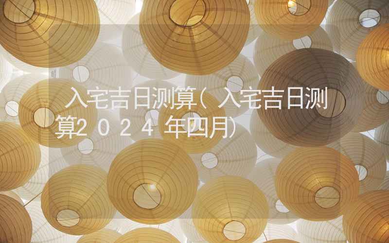 入宅吉日测算(入宅吉日测算2024年四月)