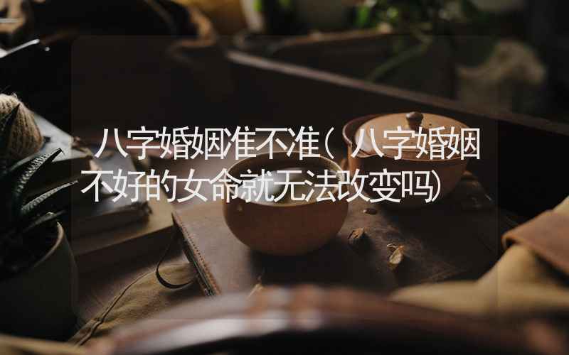 八字婚姻准不准(八字婚姻不好的女命就无法改变吗)