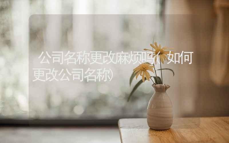 公司名称更改麻烦吗(如何更改公司名称)