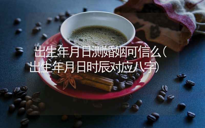 出生年月日测婚姻可信么(出生年月日时辰对应八字)