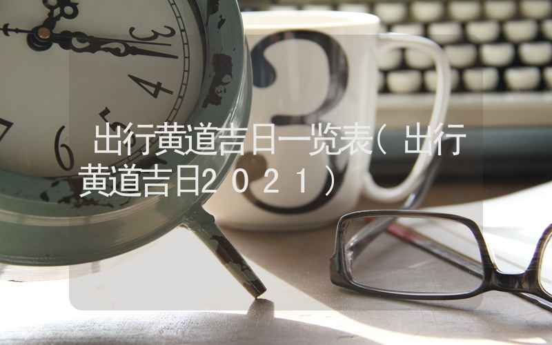 出行黄道吉日一览表(出行黄道吉日2021)