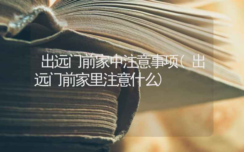 出远门前家中注意事项(出远门前家里注意什么)