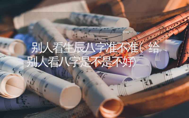 别人看生辰八字准不准(给别人看八字是不是不好)