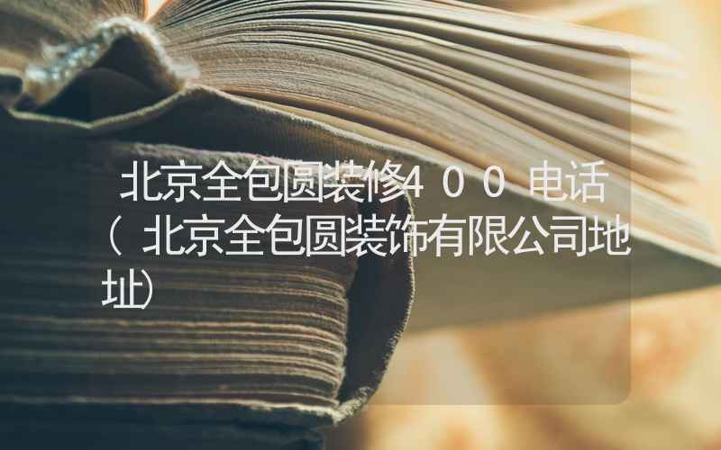 北京全包圆装修400电话(北京全包圆装饰有限公司地址)