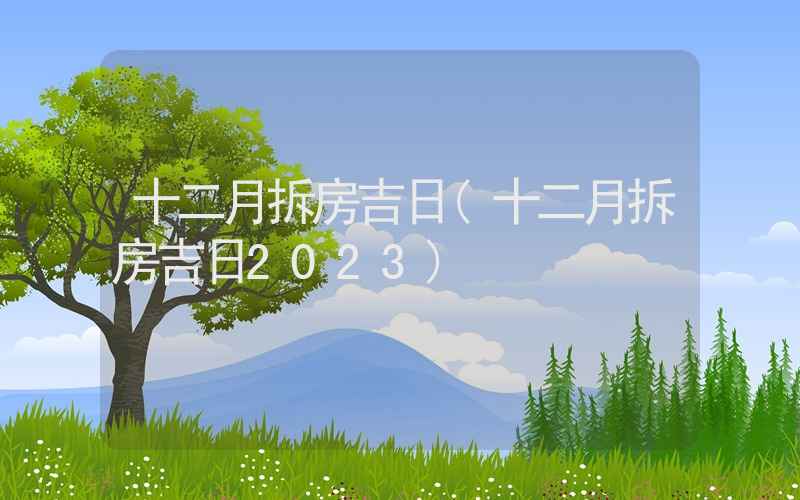 十二月拆房吉日(十二月拆房吉日2023)