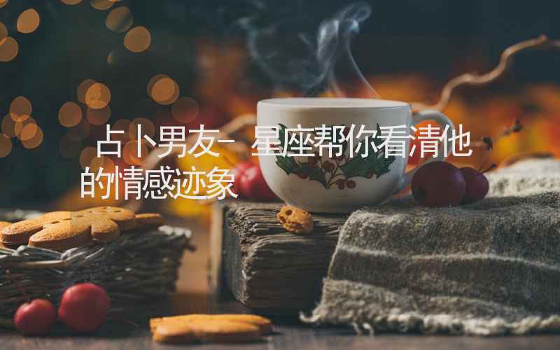 占卜男友-星座帮你看清他的情感迹象