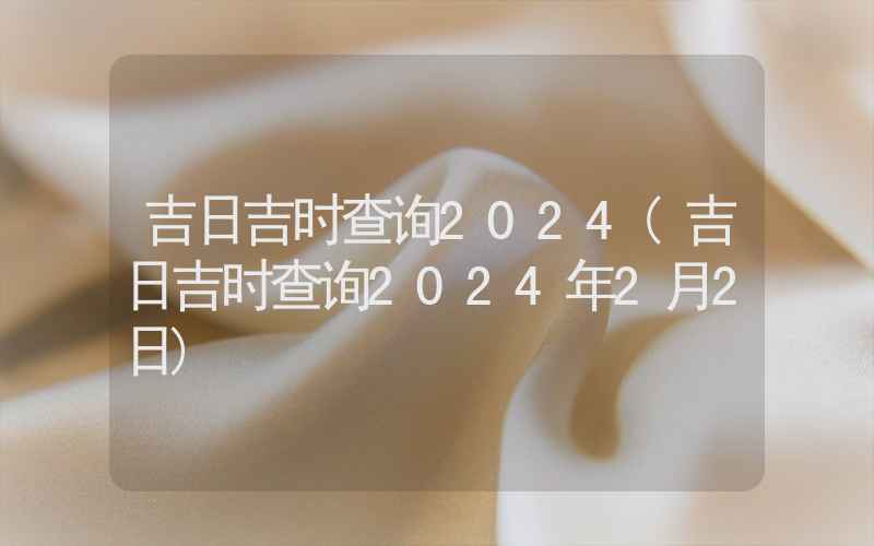 吉日吉时查询2024(吉日吉时查询2024年2月2日)