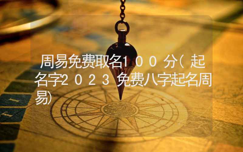 周易免费取名100分(起名字2023免费八字起名周易)