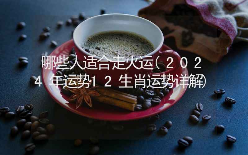 哪些人适合走火运(2024年运势12生肖运势详解)