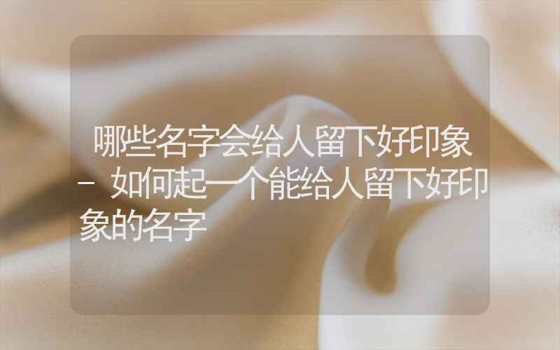 哪些名字会给人留下好印象-如何起一个能给人留下好印象的名字