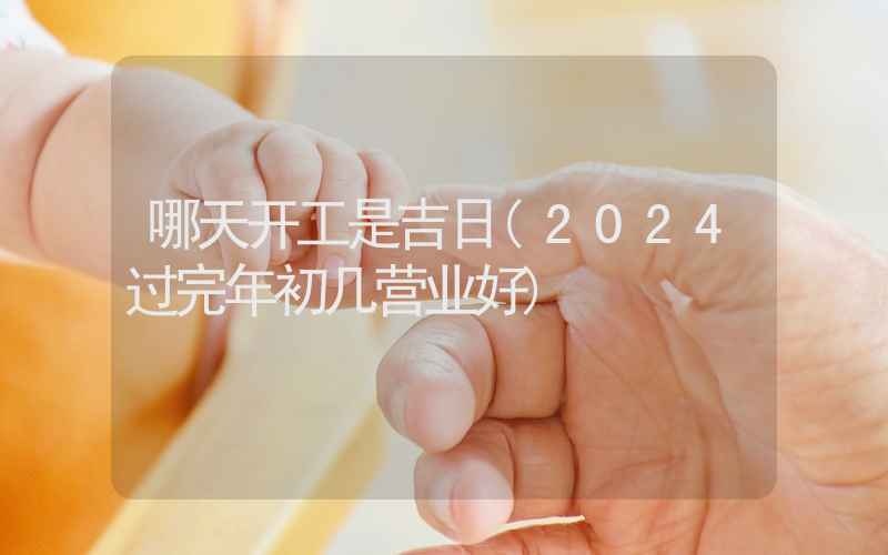 哪天开工是吉日(2024过完年初几营业好)