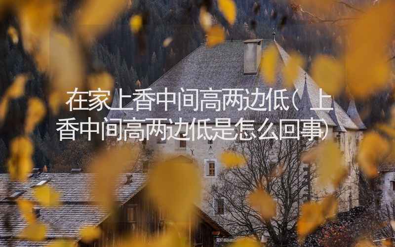 在家上香中间高两边低(上香中间高两边低是怎么回事)