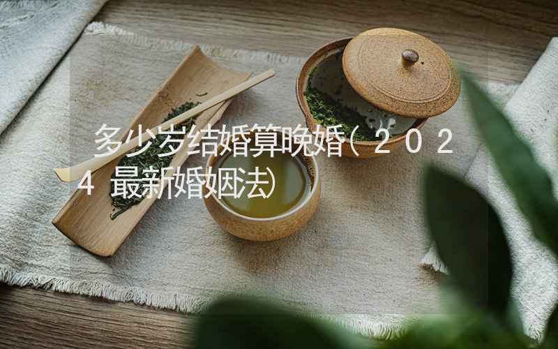 多少岁结婚算晚婚(2024最新婚姻法)